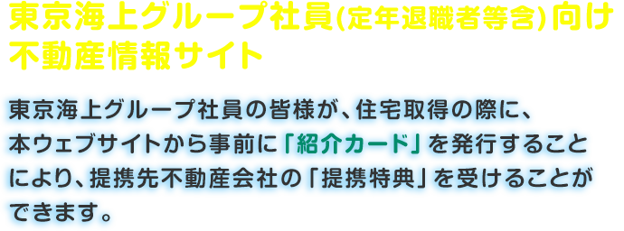 東京海上グループ社員(定年退職者等含)向け不動産情報サイト「東京海上グループ社員の皆様が、住宅取得の際に、本ウェブサイトから事前に「紹介カード」を発行することにより、提携先不動産会社の「提携特典」を受けることができます。」